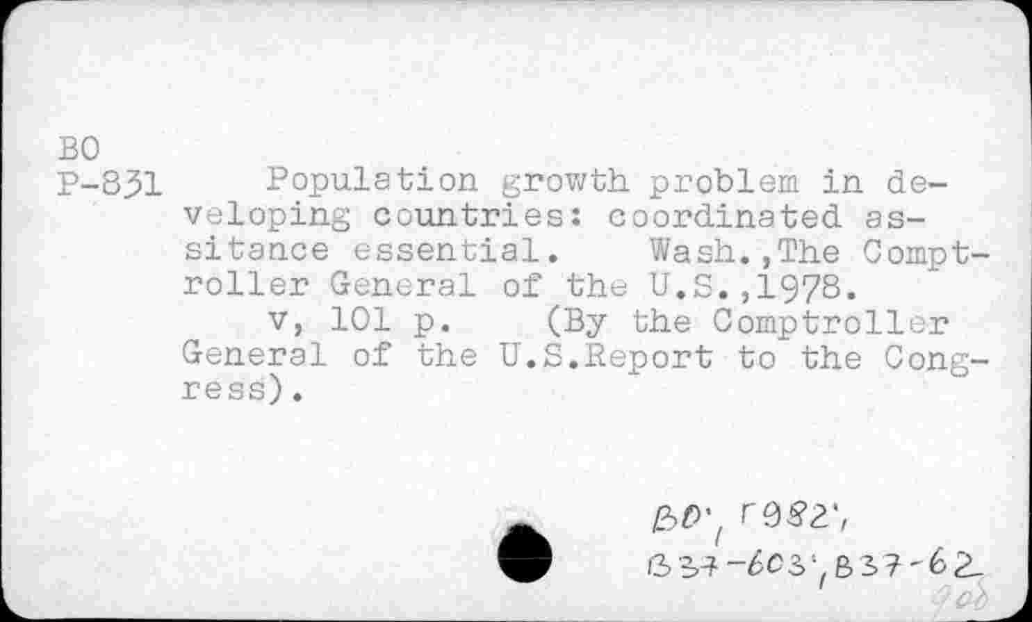 ﻿BO
P-8.51 Population growth problem in developing countries: coordinated as-sitance essential. Wash.,The Comptroller General of the U.S.,1978« v, 101 p. (By the Comptroller
General of the U.S.Report to the Congress) .
-6C3- B5?-62_